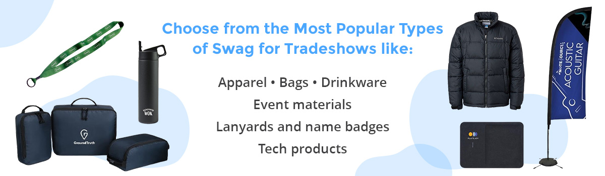 Choose from the most popular types of swag for tradeshows like: 
Apparel, Bags, Drinkware, Event materials, Lanyards and name badges, Tech products